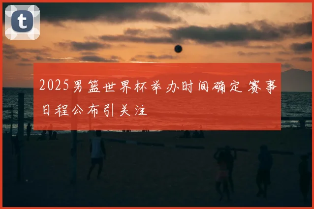 2025男篮世界杯举办时间确定 赛事日程公布引关注