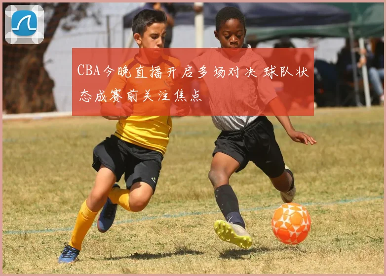 CBA今晚直播开启多场对决 球队状态成赛前关注焦点