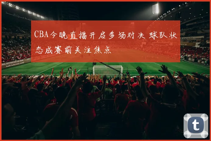 CBA今晚直播开启多场对决 球队状态成赛前关注焦点