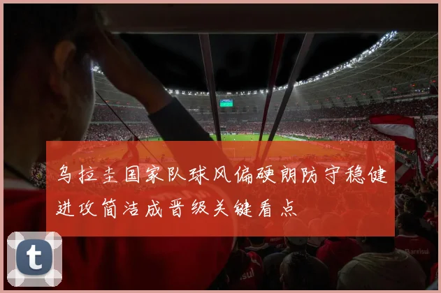 乌拉圭国家队球风偏硬朗防守稳健进攻简洁成晋级关键看点