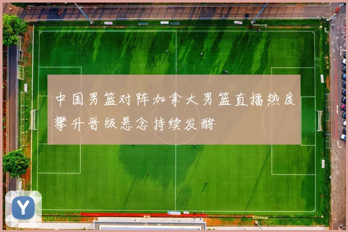 中国男篮对阵加拿大男篮直播热度攀升晋级悬念持续发酵