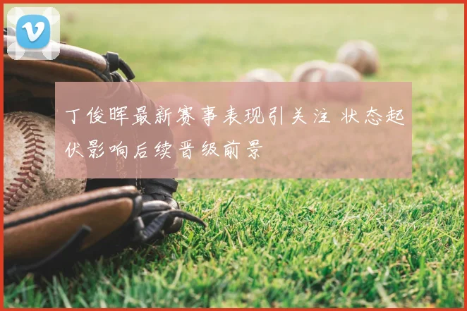 丁俊晖最新赛事表现引关注 状态起伏影响后续晋级前景
