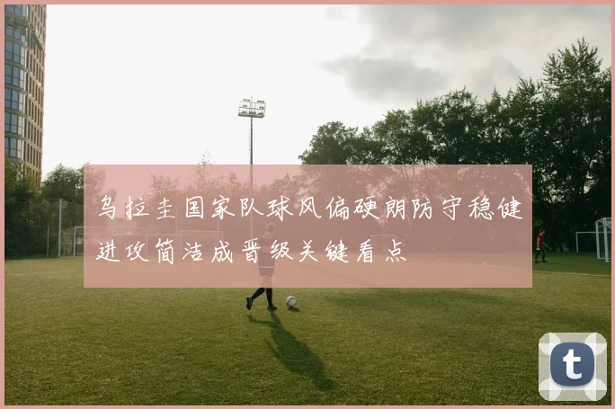 乌拉圭国家队球风偏硬朗防守稳健进攻简洁成晋级关键看点