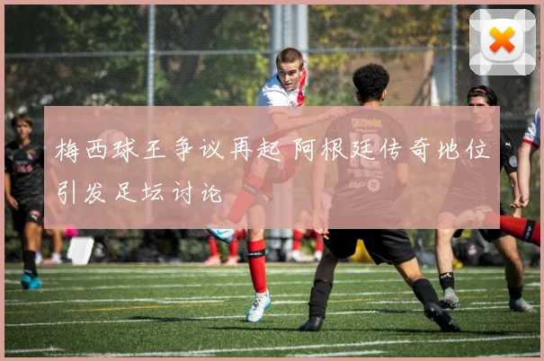 梅西球王争议再起 阿根廷传奇地位引发足坛讨论