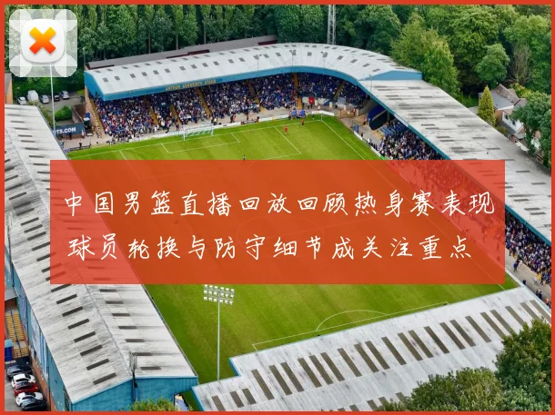 中国男篮直播回放回顾热身赛表现 球员轮换与防守细节成关注重点