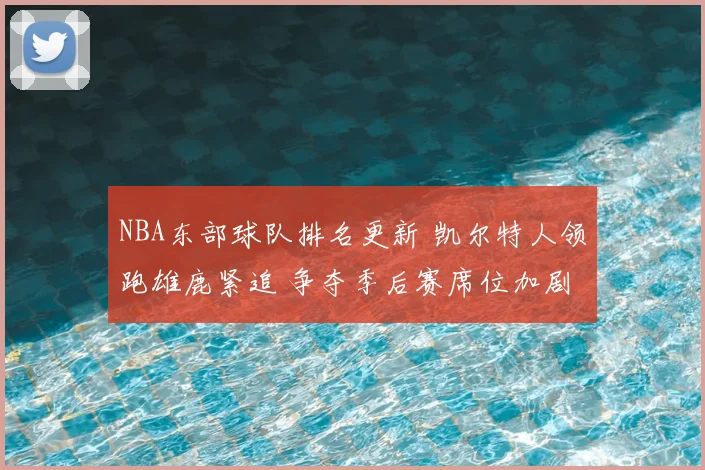 NBA东部球队排名更新 凯尔特人领跑雄鹿紧追 争夺季后赛席位加剧