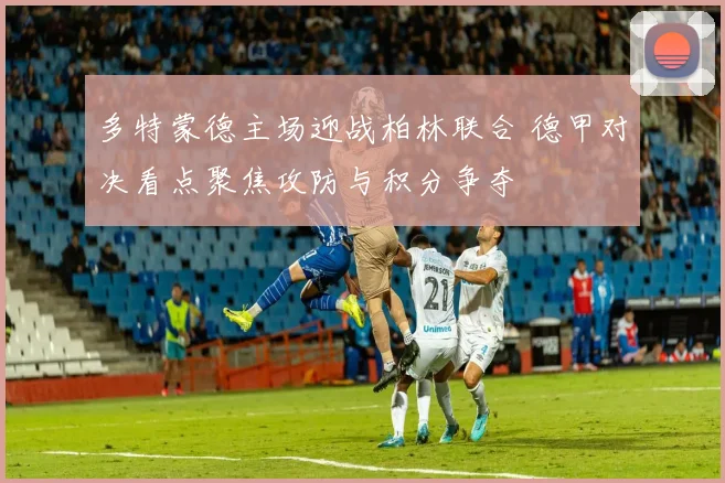 多特蒙德主场迎战柏林联合 德甲对决看点聚焦攻防与积分争夺