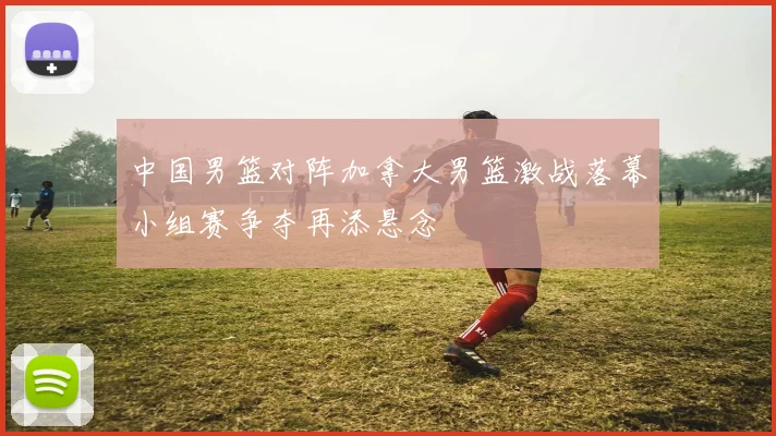 中国男篮对阵加拿大男篮激战落幕小组赛争夺再添悬念