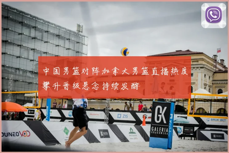 中国男篮对阵加拿大男篮直播热度攀升晋级悬念持续发酵