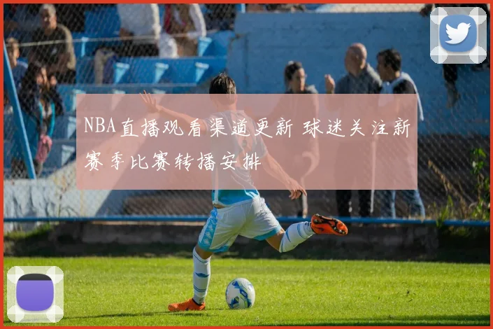 NBA直播观看渠道更新 球迷关注新赛季比赛转播安排