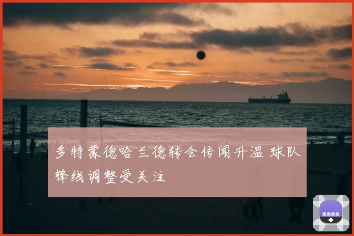 多特蒙德哈兰德转会传闻升温 球队锋线调整受关注