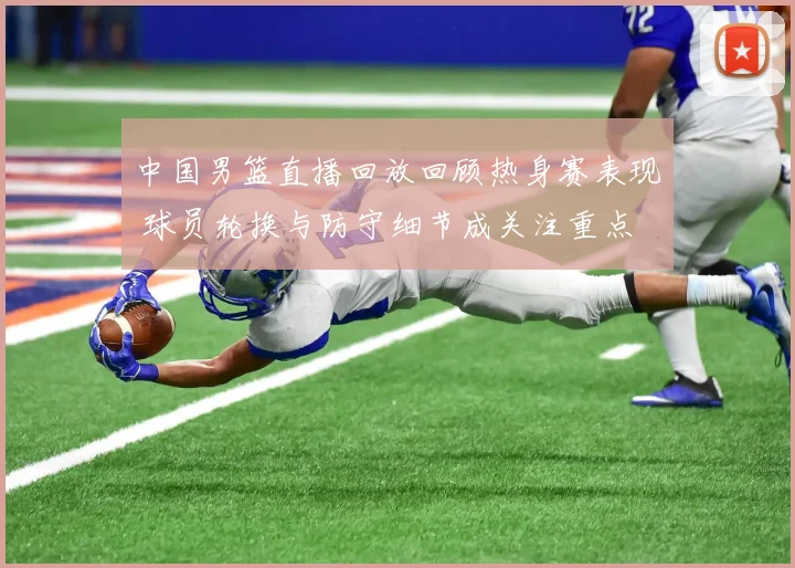 中国男篮直播回放回顾热身赛表现 球员轮换与防守细节成关注重点