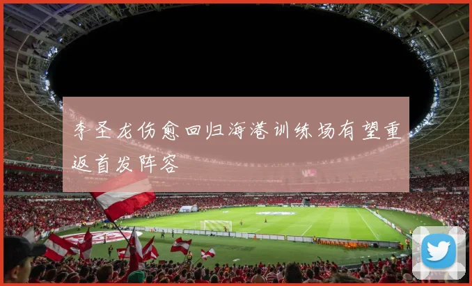 李圣龙伤愈回归海港训练场有望重返首发阵容