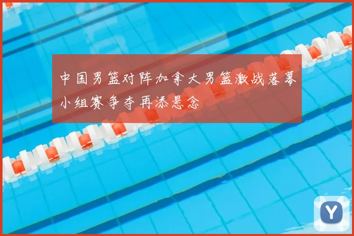 中国男篮对阵加拿大男篮激战落幕小组赛争夺再添悬念