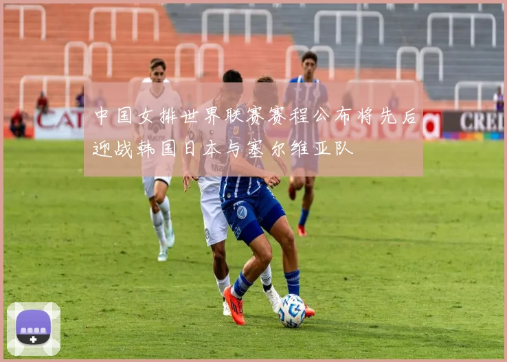 中国女排世界联赛赛程公布将先后迎战韩国日本与塞尔维亚队