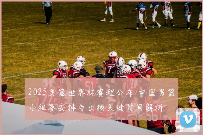 2025男篮世界杯赛程公布 中国男篮小组赛安排与出线关键时间解析