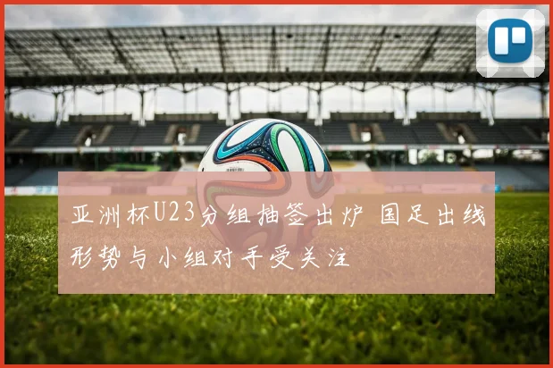 亚洲杯U23分组抽签出炉 国足出线形势与小组对手受关注