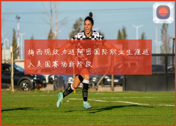 梅西现效力迈阿密国际职业生涯迈入美国赛场新阶段