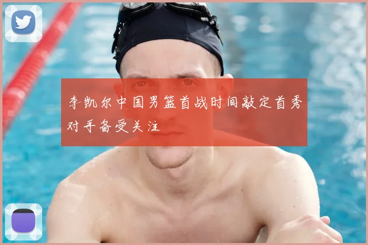李凯尔中国男篮首战时间敲定首秀对手备受关注