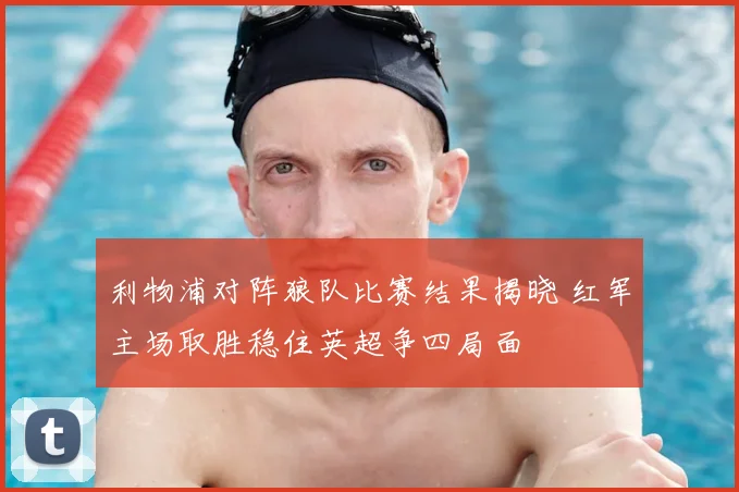 利物浦对阵狼队比赛结果揭晓 红军主场取胜稳住英超争四局面