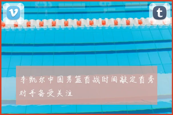 李凯尔中国男篮首战时间敲定首秀对手备受关注