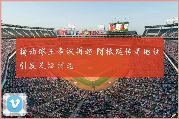 梅西球王争议再起 阿根廷传奇地位引发足坛讨论